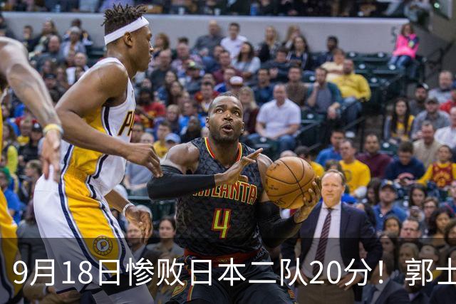 9月18日惨败日本二队20分！郭士强避谈下课，杜锋真能救国篮？